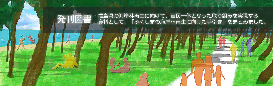 福島県の海岸林再生に向けて、官民一体となった取り組みを実現する
資料として、「ふくしまの海岸林再生に向けた手引き」をまとめました。